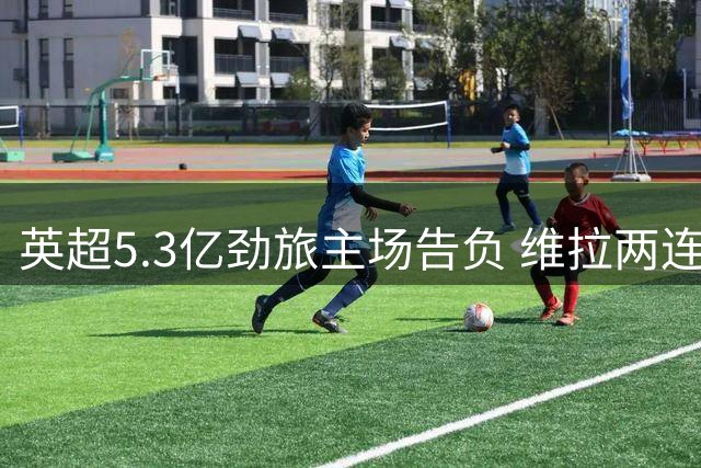 英超5.3亿劲旅主场告负 维拉两连败0进球跌至榜尾